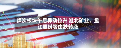 煤炭板块午后异动拉升 淮北矿业、盘江股份等由跌转涨-第2张图片