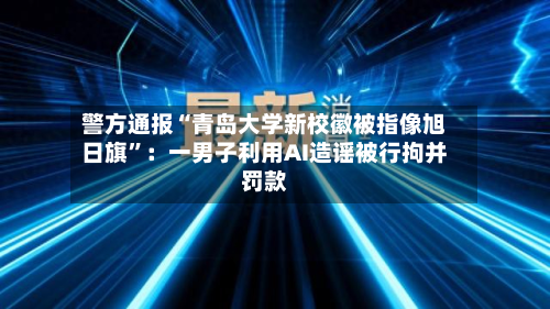 警方通报“青岛大学新校徽被指像旭日旗”：一男子利用AI造谣被行拘并罚款-第2张图片