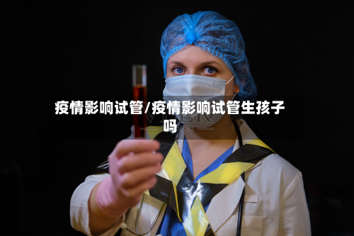 疫情影响试管/疫情影响试管生孩子吗-第2张图片