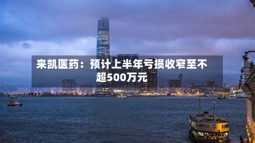 来凯医药：预计上半年亏损收窄至不超500万元