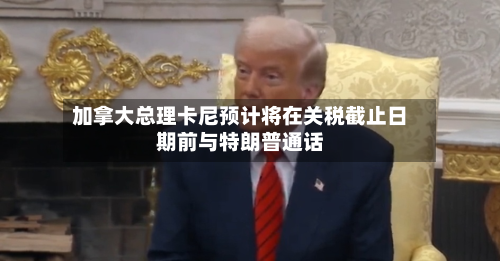 加拿大总理卡尼预计将在关税截止日期前与特朗普通话-第2张图片